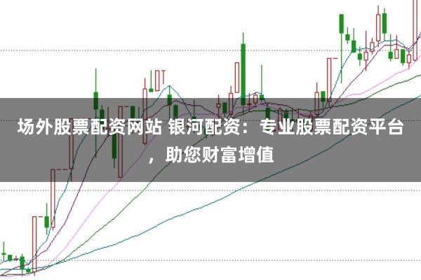 场外股票配资网站 银河配资：专业股票配资平台，助您财富增值