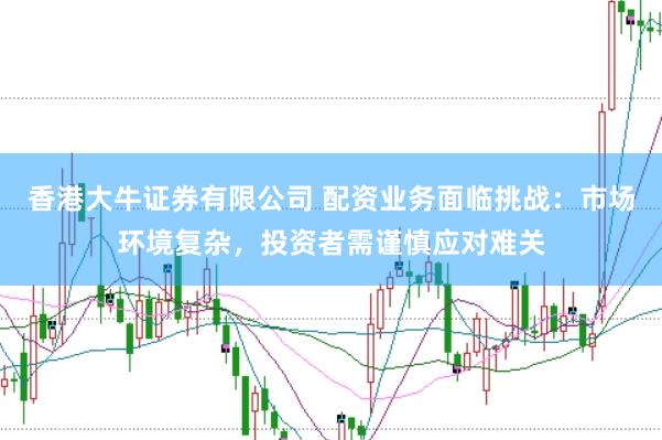 香港大牛证券有限公司 配资业务面临挑战：市场环境复杂，投资者需谨慎应对难关
