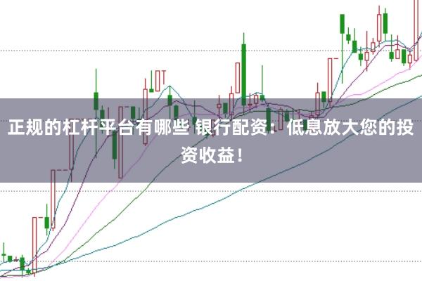 正规的杠杆平台有哪些 银行配资：低息放大您的投资收益！