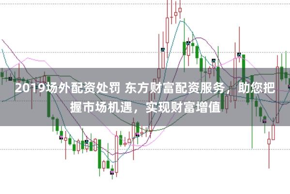 2019场外配资处罚 东方财富配资服务，助您把握市场机遇，实现财富增值