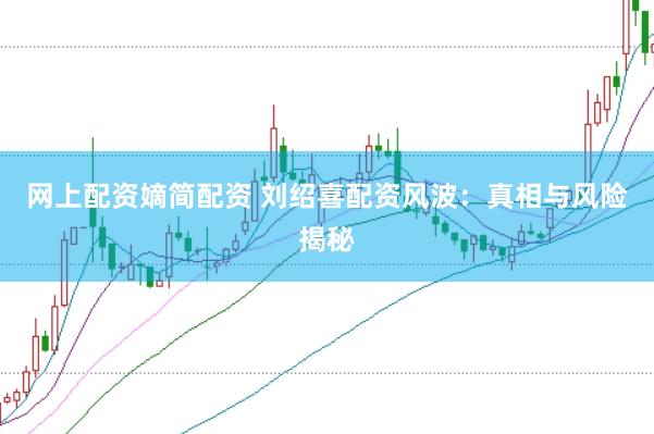 网上配资嫡简配资 刘绍喜配资风波：真相与风险揭秘
