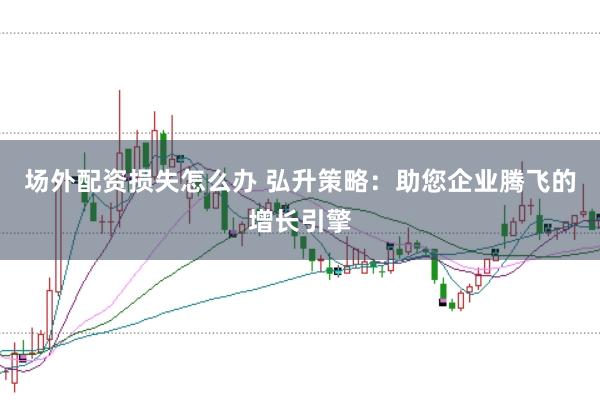 场外配资损失怎么办 弘升策略：助您企业腾飞的增长引擎