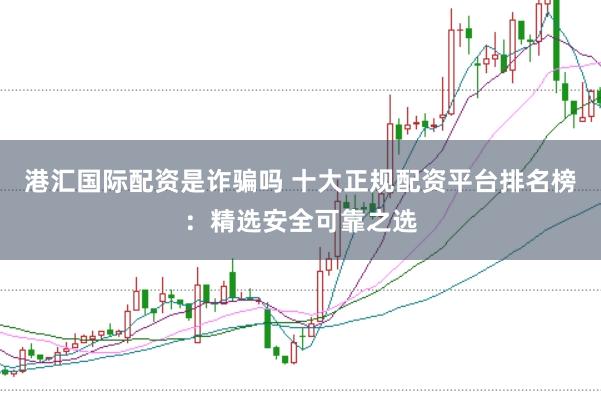 港汇国际配资是诈骗吗 十大正规配资平台排名榜：精选安全可靠之选