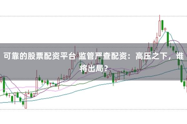 可靠的股票配资平台 监管严查配资：高压之下，谁将出局？