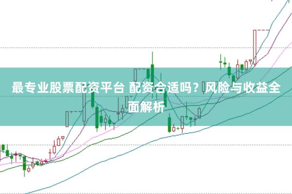 最专业股票配资平台 配资合适吗？风险与收益全面解析