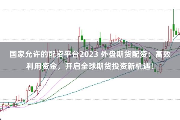 国家允许的配资平台2023 外盘期货配资：高效利用资金，开启全球期货投资新机遇！