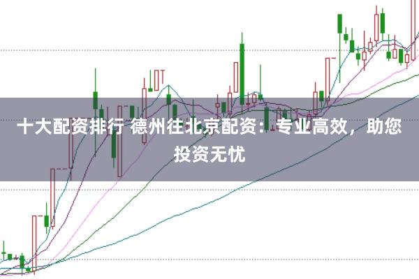 十大配资排行 德州往北京配资：专业高效，助您投资无忧