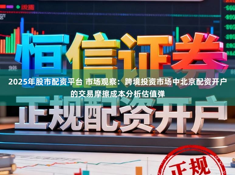 2025年股市配资平台 市场观察：跨境投资市场中北京配资开户的交易摩擦成本分析估值弹
