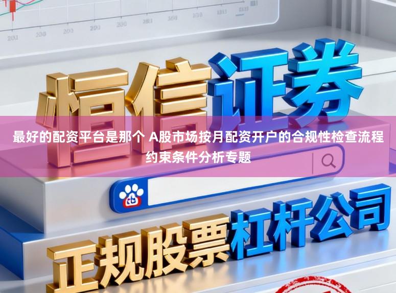 最好的配资平台是那个 A股市场按月配资开户的合规性检查流程约束条件分析专题