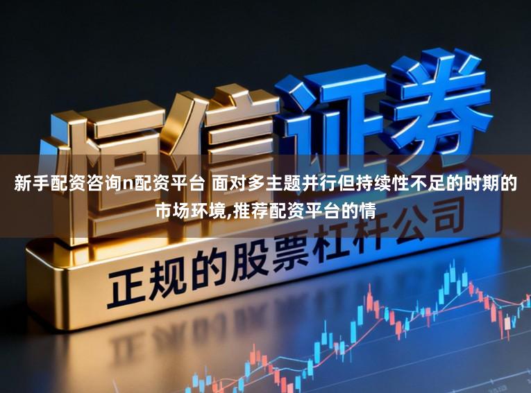 新手配资咨询n配资平台 面对多主题并行但持续性不足的时期的市场环境,推荐配资平台的情