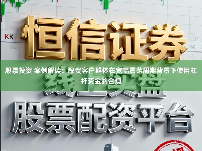 股票投资 案例解读：配资客户群体在宽幅震荡周期背景下使用杠杆资金的合规