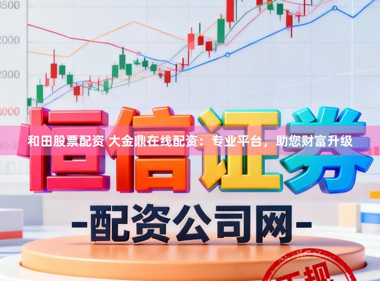 和田股票配资 大金鼎在线配资：专业平台，助您财富升级